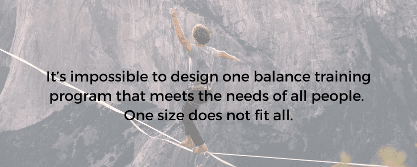 It’s impossible to design one balance training program that meets the needs of all people. One size does not fit all.