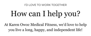 I'd love to work together. How can I help you? At Karen Owoc Medical Fitness, we’d love to help you live a long, happy, and independent life!